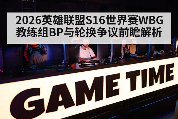 2026英雄联盟S16世界赛WBG教练组BP与轮换争议前瞻解析