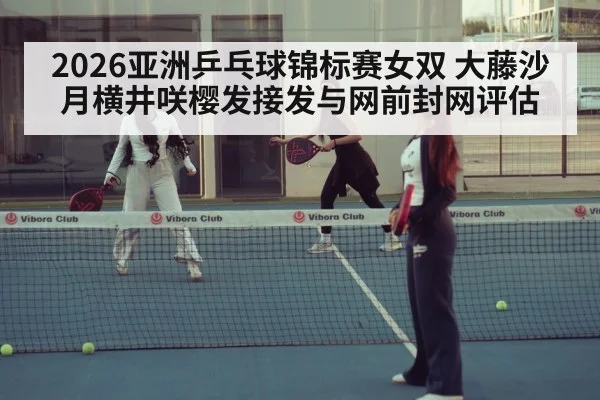 2026亚洲乒乓球锦标赛女双 大藤沙月横井咲樱发接发与网前封网评估