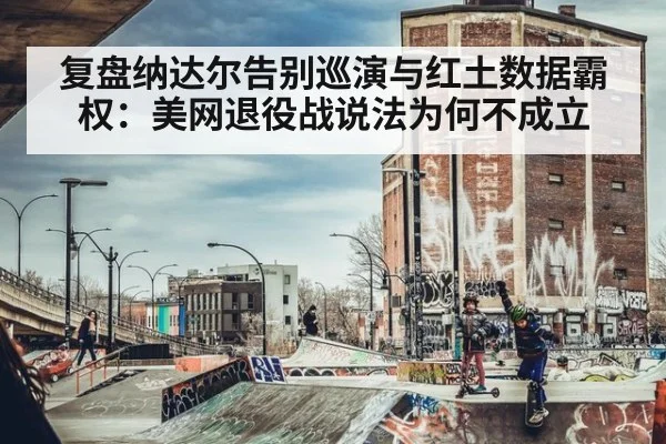 复盘纳达尔告别巡演与红土数据霸权:美网退役战说法为何不成立