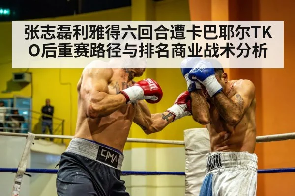 张志磊利雅得六回合遭卡巴耶尔TKO后重赛路径与排名商业战术分析